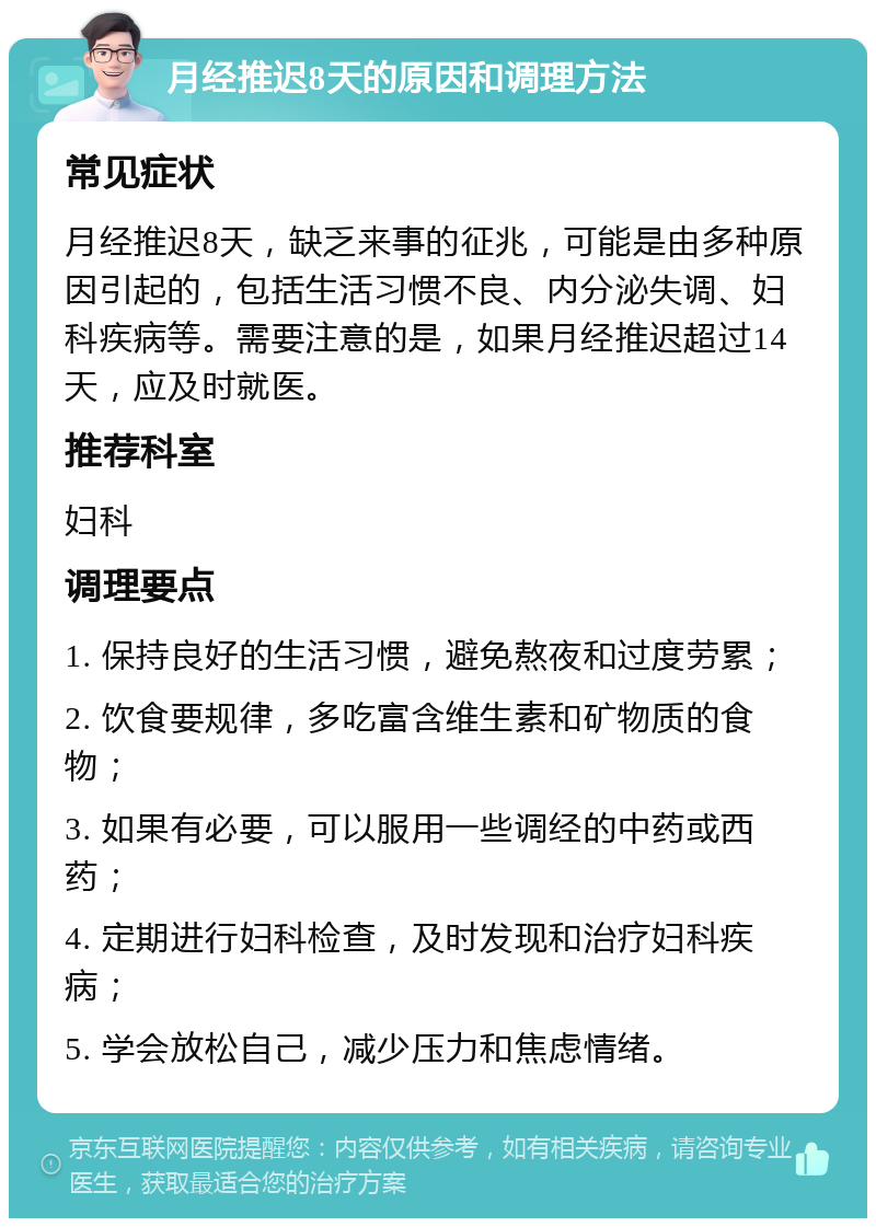 月经推迟8天的原因和调理方法 常见症状 月经推迟8天，缺乏来事的征兆，可能是由多种原因引起的，包括生活习惯不良、内分泌失调、妇科疾病等。需要注意的是，如果月经推迟超过14天，应及时就医。 推荐科室 妇科 调理要点 1. 保持良好的生活习惯，避免熬夜和过度劳累； 2. 饮食要规律，多吃富含维生素和矿物质的食物； 3. 如果有必要，可以服用一些调经的中药或西药； 4. 定期进行妇科检查，及时发现和治疗妇科疾病； 5. 学会放松自己，减少压力和焦虑情绪。