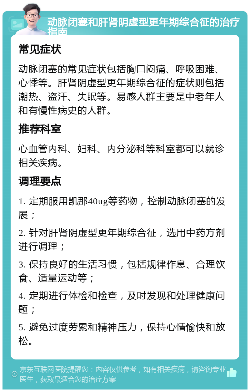 动脉闭塞和肝肾阴虚型更年期综合征的治疗指南 常见症状 动脉闭塞的常见症状包括胸口闷痛、呼吸困难、心悸等。肝肾阴虚型更年期综合征的症状则包括潮热、盗汗、失眠等。易感人群主要是中老年人和有慢性病史的人群。 推荐科室 心血管内科、妇科、内分泌科等科室都可以就诊相关疾病。 调理要点 1. 定期服用凯那40ug等药物，控制动脉闭塞的发展； 2. 针对肝肾阴虚型更年期综合征，选用中药方剂进行调理； 3. 保持良好的生活习惯，包括规律作息、合理饮食、适量运动等； 4. 定期进行体检和检查，及时发现和处理健康问题； 5. 避免过度劳累和精神压力，保持心情愉快和放松。