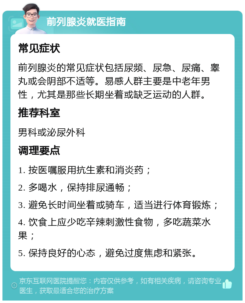 前列腺炎就医指南 常见症状 前列腺炎的常见症状包括尿频、尿急、尿痛、睾丸或会阴部不适等。易感人群主要是中老年男性，尤其是那些长期坐着或缺乏运动的人群。 推荐科室 男科或泌尿外科 调理要点 1. 按医嘱服用抗生素和消炎药； 2. 多喝水，保持排尿通畅； 3. 避免长时间坐着或骑车，适当进行体育锻炼； 4. 饮食上应少吃辛辣刺激性食物，多吃蔬菜水果； 5. 保持良好的心态，避免过度焦虑和紧张。