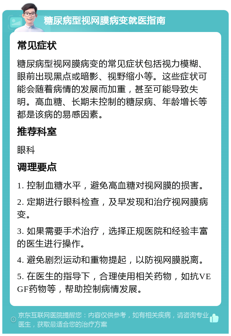 糖尿病型视网膜病变就医指南 常见症状 糖尿病型视网膜病变的常见症状包括视力模糊、眼前出现黑点或暗影、视野缩小等。这些症状可能会随着病情的发展而加重，甚至可能导致失明。高血糖、长期未控制的糖尿病、年龄增长等都是该病的易感因素。 推荐科室 眼科 调理要点 1. 控制血糖水平，避免高血糖对视网膜的损害。 2. 定期进行眼科检查，及早发现和治疗视网膜病变。 3. 如果需要手术治疗，选择正规医院和经验丰富的医生进行操作。 4. 避免剧烈运动和重物提起，以防视网膜脱离。 5. 在医生的指导下，合理使用相关药物，如抗VEGF药物等，帮助控制病情发展。