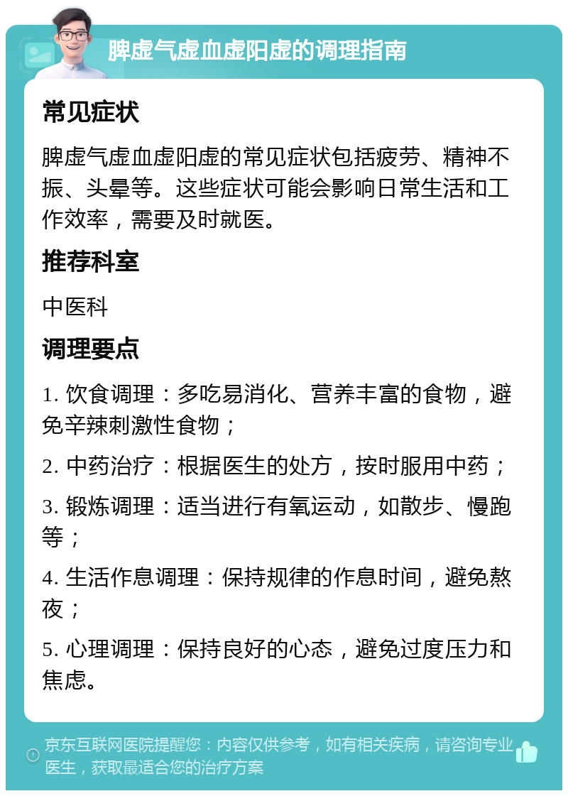 脾虚气虚血虚阳虚的调理指南 常见症状 脾虚气虚血虚阳虚的常见症状包括疲劳、精神不振、头晕等。这些症状可能会影响日常生活和工作效率，需要及时就医。 推荐科室 中医科 调理要点 1. 饮食调理：多吃易消化、营养丰富的食物，避免辛辣刺激性食物； 2. 中药治疗：根据医生的处方，按时服用中药； 3. 锻炼调理：适当进行有氧运动，如散步、慢跑等； 4. 生活作息调理：保持规律的作息时间，避免熬夜； 5. 心理调理：保持良好的心态，避免过度压力和焦虑。