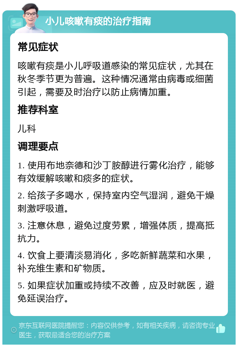 小儿咳嗽有痰的治疗指南 常见症状 咳嗽有痰是小儿呼吸道感染的常见症状，尤其在秋冬季节更为普遍。这种情况通常由病毒或细菌引起，需要及时治疗以防止病情加重。 推荐科室 儿科 调理要点 1. 使用布地奈德和沙丁胺醇进行雾化治疗，能够有效缓解咳嗽和痰多的症状。 2. 给孩子多喝水，保持室内空气湿润，避免干燥刺激呼吸道。 3. 注意休息，避免过度劳累，增强体质，提高抵抗力。 4. 饮食上要清淡易消化，多吃新鲜蔬菜和水果，补充维生素和矿物质。 5. 如果症状加重或持续不改善，应及时就医，避免延误治疗。