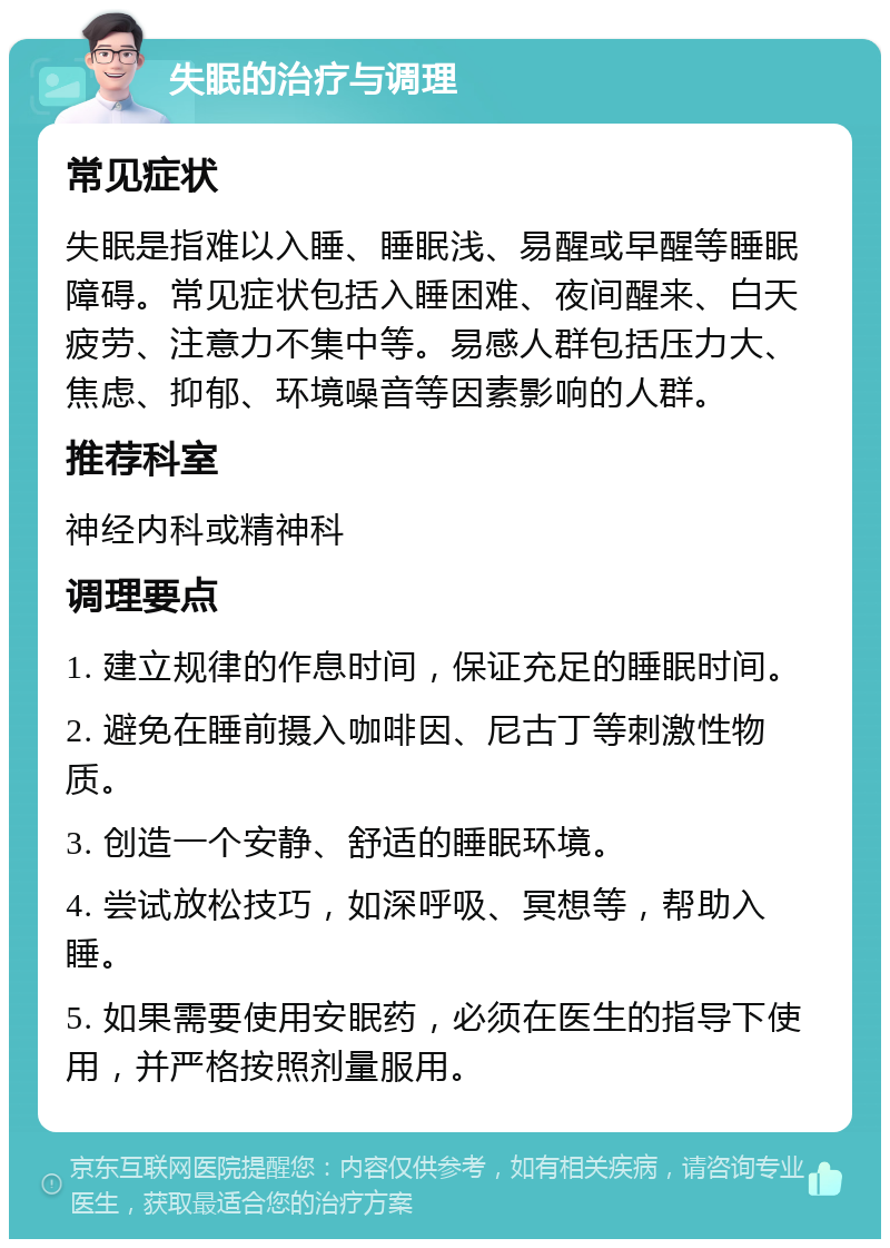 失眠的治疗与调理 常见症状 失眠是指难以入睡、睡眠浅、易醒或早醒等睡眠障碍。常见症状包括入睡困难、夜间醒来、白天疲劳、注意力不集中等。易感人群包括压力大、焦虑、抑郁、环境噪音等因素影响的人群。 推荐科室 神经内科或精神科 调理要点 1. 建立规律的作息时间，保证充足的睡眠时间。 2. 避免在睡前摄入咖啡因、尼古丁等刺激性物质。 3. 创造一个安静、舒适的睡眠环境。 4. 尝试放松技巧，如深呼吸、冥想等，帮助入睡。 5. 如果需要使用安眠药，必须在医生的指导下使用，并严格按照剂量服用。