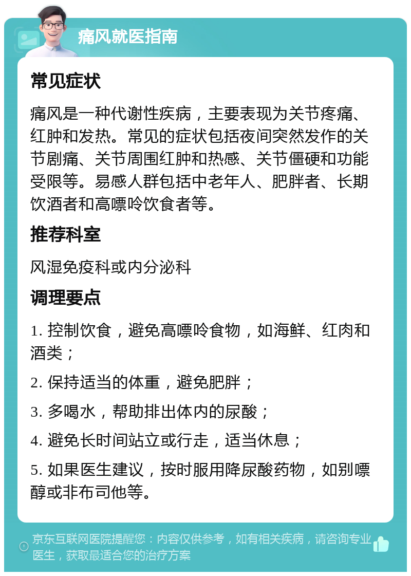 痛风就医指南 常见症状 痛风是一种代谢性疾病，主要表现为关节疼痛、红肿和发热。常见的症状包括夜间突然发作的关节剧痛、关节周围红肿和热感、关节僵硬和功能受限等。易感人群包括中老年人、肥胖者、长期饮酒者和高嘌呤饮食者等。 推荐科室 风湿免疫科或内分泌科 调理要点 1. 控制饮食，避免高嘌呤食物，如海鲜、红肉和酒类； 2. 保持适当的体重，避免肥胖； 3. 多喝水，帮助排出体内的尿酸； 4. 避免长时间站立或行走，适当休息； 5. 如果医生建议，按时服用降尿酸药物，如别嘌醇或非布司他等。