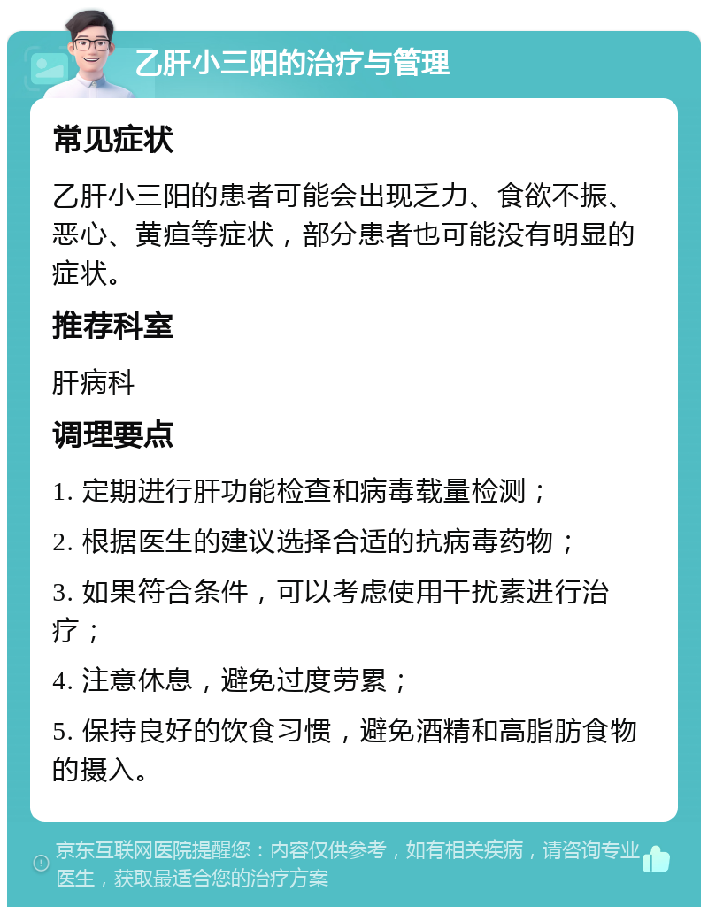 乙肝小三阳的治疗与管理 常见症状 乙肝小三阳的患者可能会出现乏力、食欲不振、恶心、黄疸等症状，部分患者也可能没有明显的症状。 推荐科室 肝病科 调理要点 1. 定期进行肝功能检查和病毒载量检测； 2. 根据医生的建议选择合适的抗病毒药物； 3. 如果符合条件，可以考虑使用干扰素进行治疗； 4. 注意休息，避免过度劳累； 5. 保持良好的饮食习惯，避免酒精和高脂肪食物的摄入。