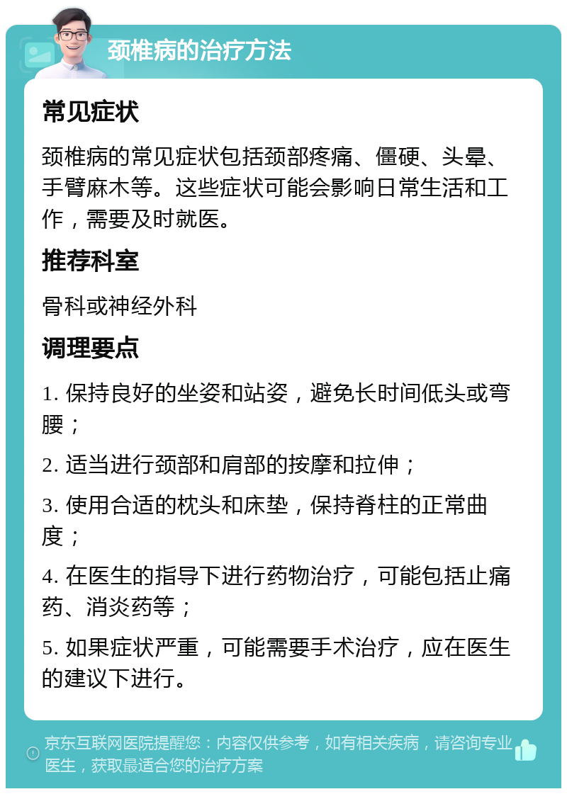 颈椎病的治疗方法 常见症状 颈椎病的常见症状包括颈部疼痛、僵硬、头晕、手臂麻木等。这些症状可能会影响日常生活和工作，需要及时就医。 推荐科室 骨科或神经外科 调理要点 1. 保持良好的坐姿和站姿，避免长时间低头或弯腰； 2. 适当进行颈部和肩部的按摩和拉伸； 3. 使用合适的枕头和床垫，保持脊柱的正常曲度； 4. 在医生的指导下进行药物治疗，可能包括止痛药、消炎药等； 5. 如果症状严重，可能需要手术治疗，应在医生的建议下进行。