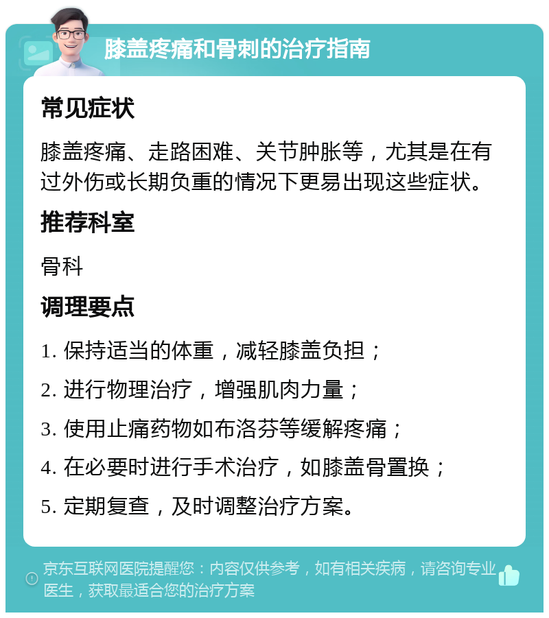 膝盖疼痛和骨刺的治疗指南 常见症状 膝盖疼痛、走路困难、关节肿胀等，尤其是在有过外伤或长期负重的情况下更易出现这些症状。 推荐科室 骨科 调理要点 1. 保持适当的体重，减轻膝盖负担； 2. 进行物理治疗，增强肌肉力量； 3. 使用止痛药物如布洛芬等缓解疼痛； 4. 在必要时进行手术治疗，如膝盖骨置换； 5. 定期复查，及时调整治疗方案。