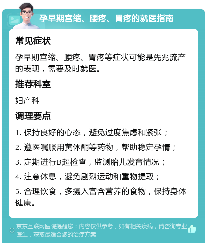 孕早期宫缩、腰疼、胃疼的就医指南 常见症状 孕早期宫缩、腰疼、胃疼等症状可能是先兆流产的表现，需要及时就医。 推荐科室 妇产科 调理要点 1. 保持良好的心态，避免过度焦虑和紧张； 2. 遵医嘱服用黄体酮等药物，帮助稳定孕情； 3. 定期进行B超检查，监测胎儿发育情况； 4. 注意休息，避免剧烈运动和重物提取； 5. 合理饮食，多摄入富含营养的食物，保持身体健康。