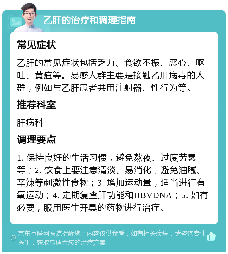 乙肝的治疗和调理指南 常见症状 乙肝的常见症状包括乏力、食欲不振、恶心、呕吐、黄疸等。易感人群主要是接触乙肝病毒的人群，例如与乙肝患者共用注射器、性行为等。 推荐科室 肝病科 调理要点 1. 保持良好的生活习惯，避免熬夜、过度劳累等；2. 饮食上要注意清淡、易消化，避免油腻、辛辣等刺激性食物；3. 增加运动量，适当进行有氧运动；4. 定期复查肝功能和HBVDNA；5. 如有必要，服用医生开具的药物进行治疗。