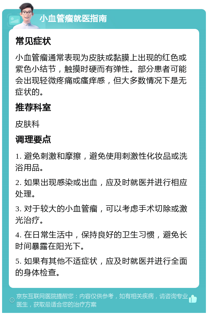 小血管瘤就医指南 常见症状 小血管瘤通常表现为皮肤或黏膜上出现的红色或紫色小结节，触摸时硬而有弹性。部分患者可能会出现轻微疼痛或瘙痒感，但大多数情况下是无症状的。 推荐科室 皮肤科 调理要点 1. 避免刺激和摩擦，避免使用刺激性化妆品或洗浴用品。 2. 如果出现感染或出血，应及时就医并进行相应处理。 3. 对于较大的小血管瘤，可以考虑手术切除或激光治疗。 4. 在日常生活中，保持良好的卫生习惯，避免长时间暴露在阳光下。 5. 如果有其他不适症状，应及时就医并进行全面的身体检查。