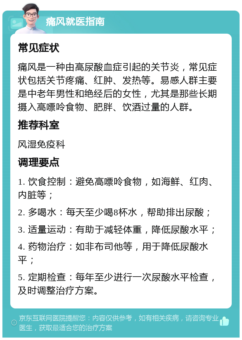 痛风就医指南 常见症状 痛风是一种由高尿酸血症引起的关节炎，常见症状包括关节疼痛、红肿、发热等。易感人群主要是中老年男性和绝经后的女性，尤其是那些长期摄入高嘌呤食物、肥胖、饮酒过量的人群。 推荐科室 风湿免疫科 调理要点 1. 饮食控制：避免高嘌呤食物，如海鲜、红肉、内脏等； 2. 多喝水：每天至少喝8杯水，帮助排出尿酸； 3. 适量运动：有助于减轻体重，降低尿酸水平； 4. 药物治疗：如非布司他等，用于降低尿酸水平； 5. 定期检查：每年至少进行一次尿酸水平检查，及时调整治疗方案。