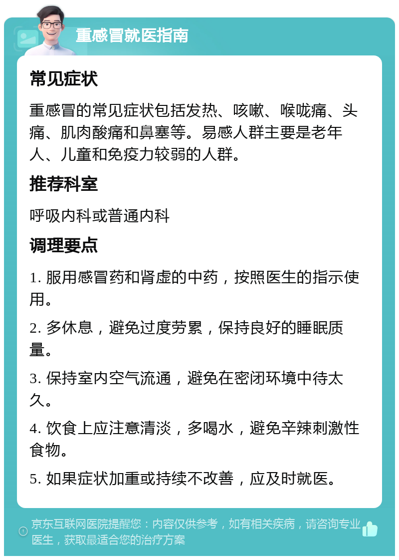 重感冒就医指南 常见症状 重感冒的常见症状包括发热、咳嗽、喉咙痛、头痛、肌肉酸痛和鼻塞等。易感人群主要是老年人、儿童和免疫力较弱的人群。 推荐科室 呼吸内科或普通内科 调理要点 1. 服用感冒药和肾虚的中药，按照医生的指示使用。 2. 多休息，避免过度劳累，保持良好的睡眠质量。 3. 保持室内空气流通，避免在密闭环境中待太久。 4. 饮食上应注意清淡，多喝水，避免辛辣刺激性食物。 5. 如果症状加重或持续不改善，应及时就医。