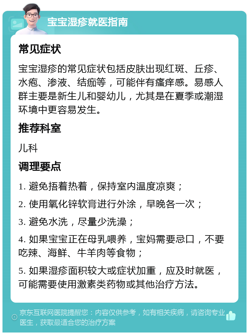 宝宝湿疹就医指南 常见症状 宝宝湿疹的常见症状包括皮肤出现红斑、丘疹、水疱、渗液、结痂等，可能伴有瘙痒感。易感人群主要是新生儿和婴幼儿，尤其是在夏季或潮湿环境中更容易发生。 推荐科室 儿科 调理要点 1. 避免捂着热着，保持室内温度凉爽； 2. 使用氧化锌软膏进行外涂，早晚各一次； 3. 避免水洗，尽量少洗澡； 4. 如果宝宝正在母乳喂养，宝妈需要忌口，不要吃辣、海鲜、牛羊肉等食物； 5. 如果湿疹面积较大或症状加重，应及时就医，可能需要使用激素类药物或其他治疗方法。