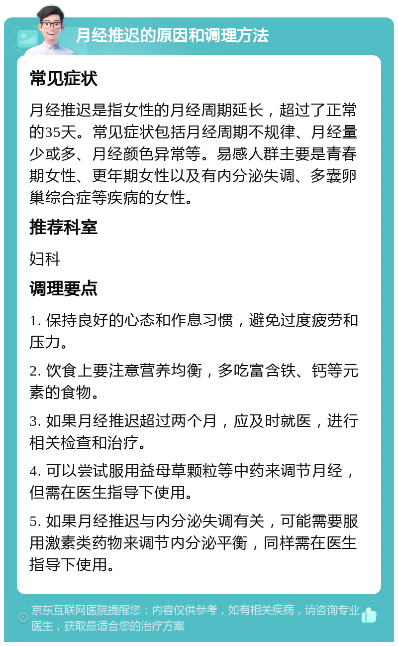 月经推迟的原因和调理方法 常见症状 月经推迟是指女性的月经周期延长，超过了正常的35天。常见症状包括月经周期不规律、月经量少或多、月经颜色异常等。易感人群主要是青春期女性、更年期女性以及有内分泌失调、多囊卵巢综合症等疾病的女性。 推荐科室 妇科 调理要点 1. 保持良好的心态和作息习惯，避免过度疲劳和压力。 2. 饮食上要注意营养均衡，多吃富含铁、钙等元素的食物。 3. 如果月经推迟超过两个月，应及时就医，进行相关检查和治疗。 4. 可以尝试服用益母草颗粒等中药来调节月经，但需在医生指导下使用。 5. 如果月经推迟与内分泌失调有关，可能需要服用激素类药物来调节内分泌平衡，同样需在医生指导下使用。