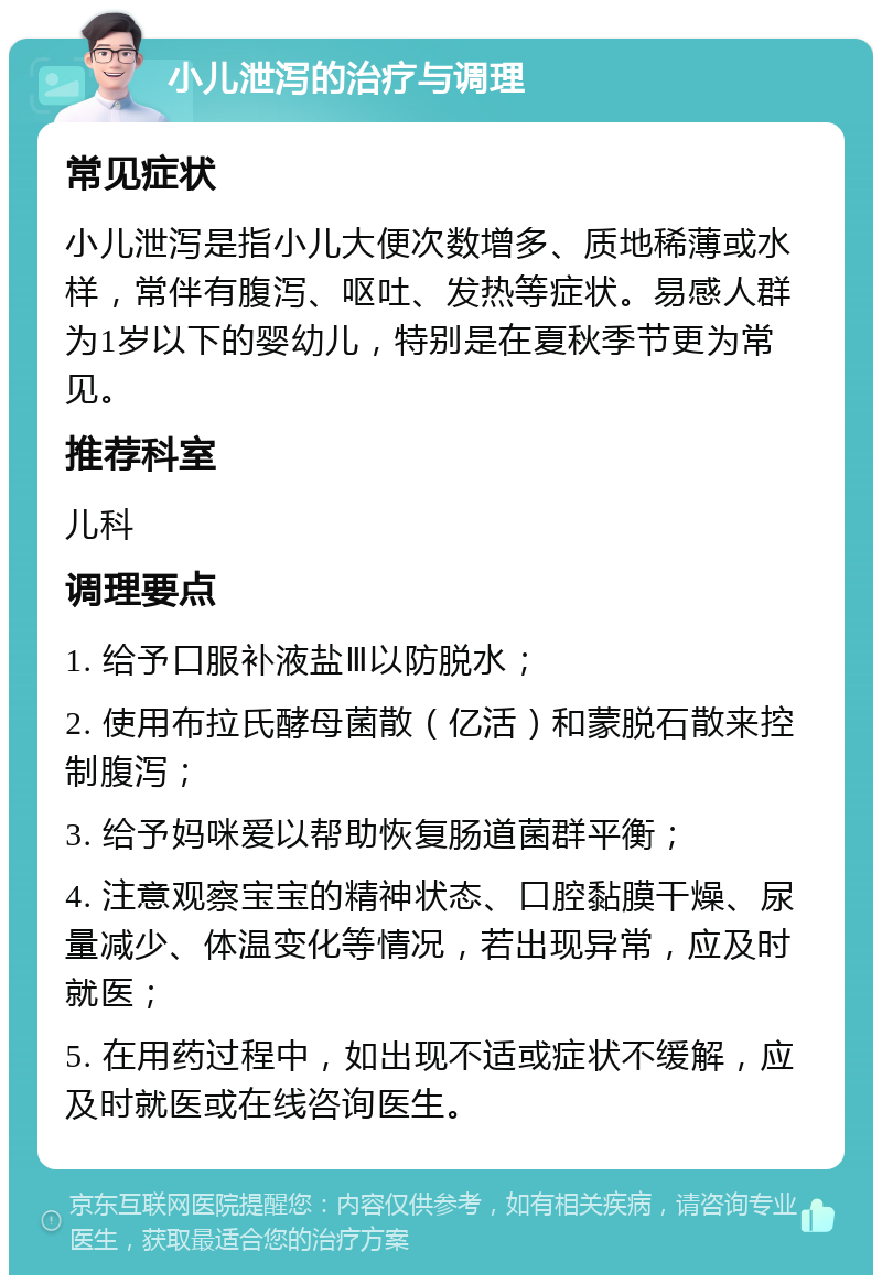 小儿泄泻的治疗与调理 常见症状 小儿泄泻是指小儿大便次数增多、质地稀薄或水样，常伴有腹泻、呕吐、发热等症状。易感人群为1岁以下的婴幼儿，特别是在夏秋季节更为常见。 推荐科室 儿科 调理要点 1. 给予口服补液盐Ⅲ以防脱水； 2. 使用布拉氏酵母菌散（亿活）和蒙脱石散来控制腹泻； 3. 给予妈咪爱以帮助恢复肠道菌群平衡； 4. 注意观察宝宝的精神状态、口腔黏膜干燥、尿量减少、体温变化等情况，若出现异常，应及时就医； 5. 在用药过程中，如出现不适或症状不缓解，应及时就医或在线咨询医生。