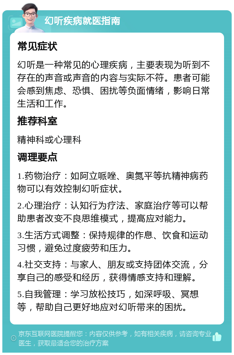 幻听疾病就医指南 常见症状 幻听是一种常见的心理疾病，主要表现为听到不存在的声音或声音的内容与实际不符。患者可能会感到焦虑、恐惧、困扰等负面情绪，影响日常生活和工作。 推荐科室 精神科或心理科 调理要点 1.药物治疗：如阿立哌唑、奥氮平等抗精神病药物可以有效控制幻听症状。 2.心理治疗：认知行为疗法、家庭治疗等可以帮助患者改变不良思维模式，提高应对能力。 3.生活方式调整：保持规律的作息、饮食和运动习惯，避免过度疲劳和压力。 4.社交支持：与家人、朋友或支持团体交流，分享自己的感受和经历，获得情感支持和理解。 5.自我管理：学习放松技巧，如深呼吸、冥想等，帮助自己更好地应对幻听带来的困扰。