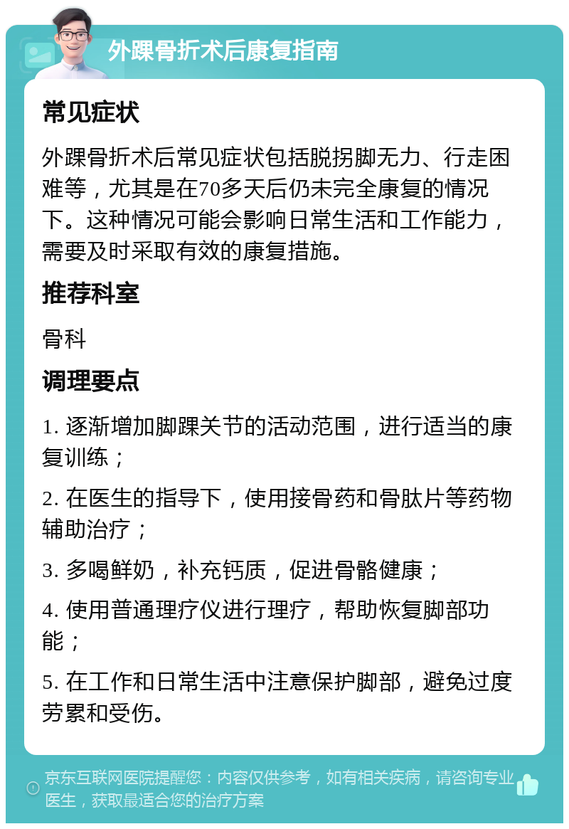 外踝骨折术后康复指南 常见症状 外踝骨折术后常见症状包括脱拐脚无力、行走困难等，尤其是在70多天后仍未完全康复的情况下。这种情况可能会影响日常生活和工作能力，需要及时采取有效的康复措施。 推荐科室 骨科 调理要点 1. 逐渐增加脚踝关节的活动范围，进行适当的康复训练； 2. 在医生的指导下，使用接骨药和骨肽片等药物辅助治疗； 3. 多喝鲜奶，补充钙质，促进骨骼健康； 4. 使用普通理疗仪进行理疗，帮助恢复脚部功能； 5. 在工作和日常生活中注意保护脚部，避免过度劳累和受伤。