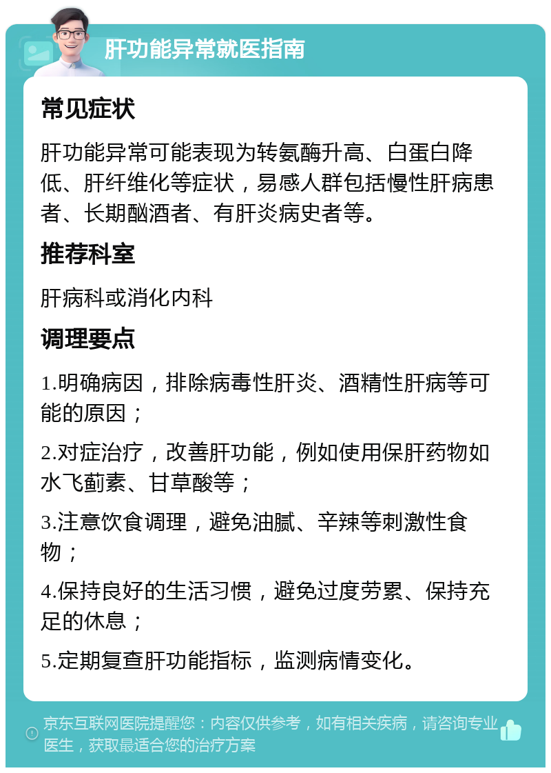 肝功能异常就医指南 常见症状 肝功能异常可能表现为转氨酶升高、白蛋白降低、肝纤维化等症状，易感人群包括慢性肝病患者、长期酗酒者、有肝炎病史者等。 推荐科室 肝病科或消化内科 调理要点 1.明确病因，排除病毒性肝炎、酒精性肝病等可能的原因； 2.对症治疗，改善肝功能，例如使用保肝药物如水飞蓟素、甘草酸等； 3.注意饮食调理，避免油腻、辛辣等刺激性食物； 4.保持良好的生活习惯，避免过度劳累、保持充足的休息； 5.定期复查肝功能指标，监测病情变化。