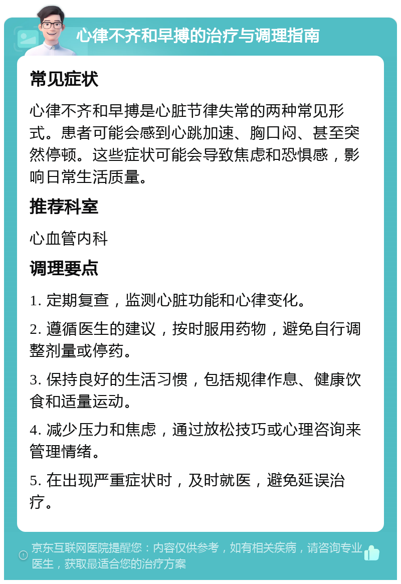 心律不齐和早搏的治疗与调理指南 常见症状 心律不齐和早搏是心脏节律失常的两种常见形式。患者可能会感到心跳加速、胸口闷、甚至突然停顿。这些症状可能会导致焦虑和恐惧感，影响日常生活质量。 推荐科室 心血管内科 调理要点 1. 定期复查，监测心脏功能和心律变化。 2. 遵循医生的建议，按时服用药物，避免自行调整剂量或停药。 3. 保持良好的生活习惯，包括规律作息、健康饮食和适量运动。 4. 减少压力和焦虑，通过放松技巧或心理咨询来管理情绪。 5. 在出现严重症状时，及时就医，避免延误治疗。