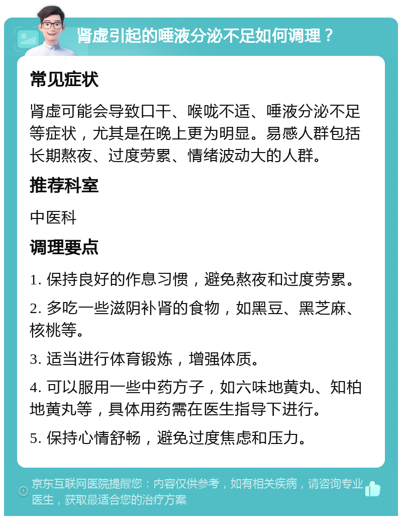 肾虚引起的唾液分泌不足如何调理？ 常见症状 肾虚可能会导致口干、喉咙不适、唾液分泌不足等症状，尤其是在晚上更为明显。易感人群包括长期熬夜、过度劳累、情绪波动大的人群。 推荐科室 中医科 调理要点 1. 保持良好的作息习惯，避免熬夜和过度劳累。 2. 多吃一些滋阴补肾的食物，如黑豆、黑芝麻、核桃等。 3. 适当进行体育锻炼，增强体质。 4. 可以服用一些中药方子，如六味地黄丸、知柏地黄丸等，具体用药需在医生指导下进行。 5. 保持心情舒畅，避免过度焦虑和压力。