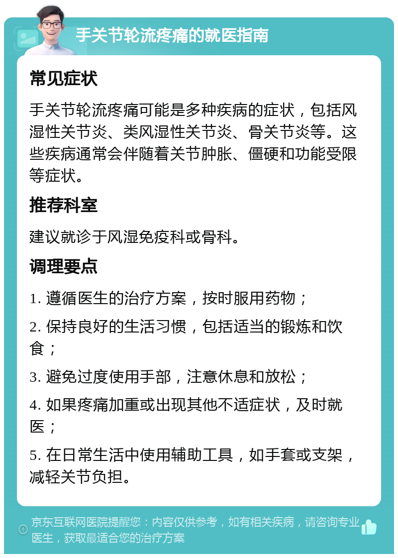 手关节轮流疼痛的就医指南 常见症状 手关节轮流疼痛可能是多种疾病的症状，包括风湿性关节炎、类风湿性关节炎、骨关节炎等。这些疾病通常会伴随着关节肿胀、僵硬和功能受限等症状。 推荐科室 建议就诊于风湿免疫科或骨科。 调理要点 1. 遵循医生的治疗方案，按时服用药物； 2. 保持良好的生活习惯，包括适当的锻炼和饮食； 3. 避免过度使用手部，注意休息和放松； 4. 如果疼痛加重或出现其他不适症状，及时就医； 5. 在日常生活中使用辅助工具，如手套或支架，减轻关节负担。