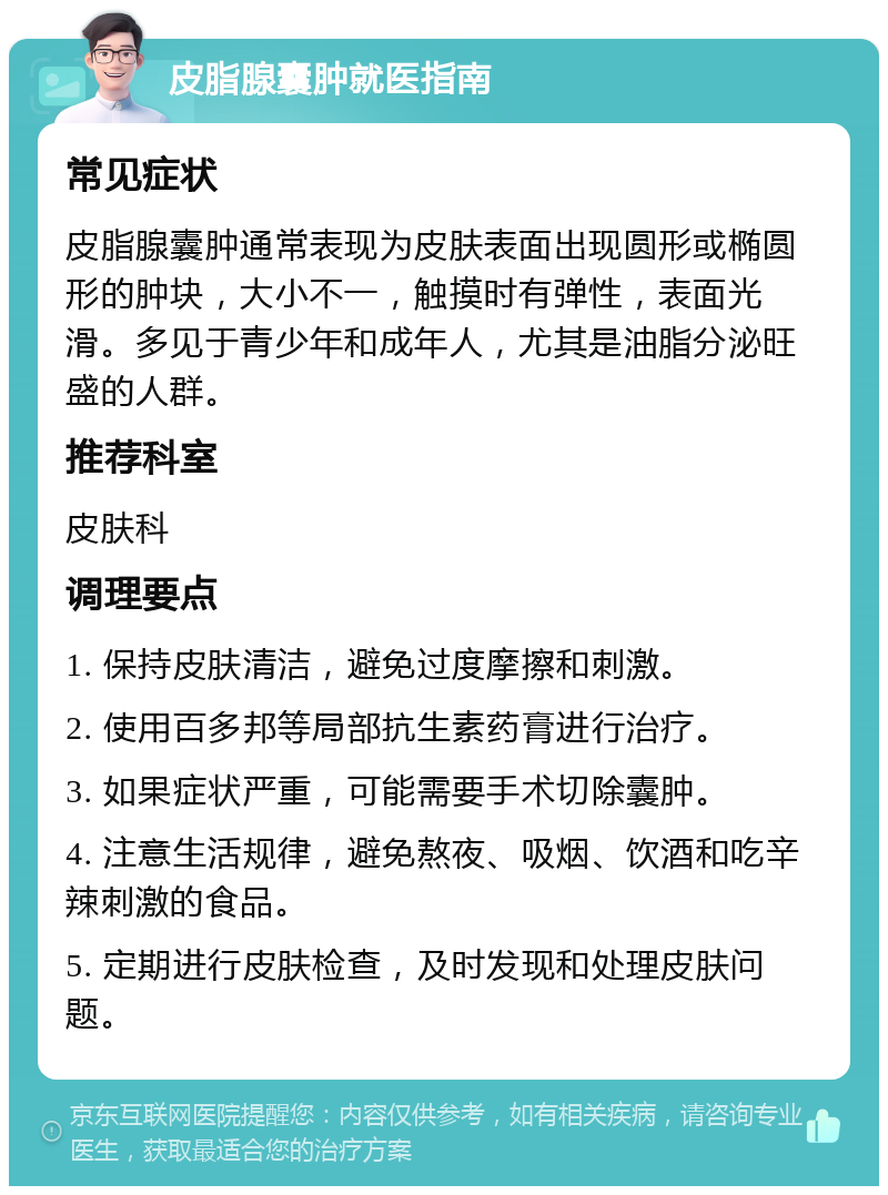 皮脂腺囊肿就医指南 常见症状 皮脂腺囊肿通常表现为皮肤表面出现圆形或椭圆形的肿块，大小不一，触摸时有弹性，表面光滑。多见于青少年和成年人，尤其是油脂分泌旺盛的人群。 推荐科室 皮肤科 调理要点 1. 保持皮肤清洁，避免过度摩擦和刺激。 2. 使用百多邦等局部抗生素药膏进行治疗。 3. 如果症状严重，可能需要手术切除囊肿。 4. 注意生活规律，避免熬夜、吸烟、饮酒和吃辛辣刺激的食品。 5. 定期进行皮肤检查，及时发现和处理皮肤问题。