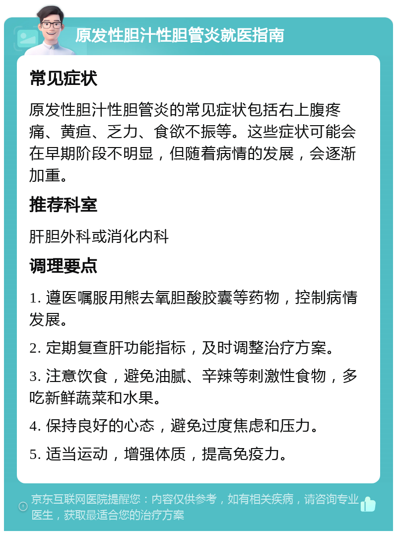 原发性胆汁性胆管炎就医指南 常见症状 原发性胆汁性胆管炎的常见症状包括右上腹疼痛、黄疸、乏力、食欲不振等。这些症状可能会在早期阶段不明显，但随着病情的发展，会逐渐加重。 推荐科室 肝胆外科或消化内科 调理要点 1. 遵医嘱服用熊去氧胆酸胶囊等药物，控制病情发展。 2. 定期复查肝功能指标，及时调整治疗方案。 3. 注意饮食，避免油腻、辛辣等刺激性食物，多吃新鲜蔬菜和水果。 4. 保持良好的心态，避免过度焦虑和压力。 5. 适当运动，增强体质，提高免疫力。