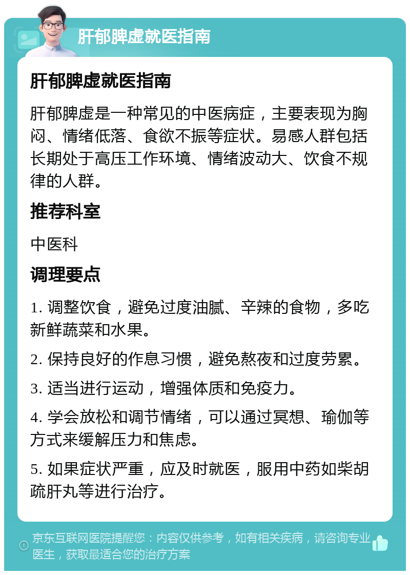 肝郁脾虚就医指南 肝郁脾虚就医指南 肝郁脾虚是一种常见的中医病症，主要表现为胸闷、情绪低落、食欲不振等症状。易感人群包括长期处于高压工作环境、情绪波动大、饮食不规律的人群。 推荐科室 中医科 调理要点 1. 调整饮食，避免过度油腻、辛辣的食物，多吃新鲜蔬菜和水果。 2. 保持良好的作息习惯，避免熬夜和过度劳累。 3. 适当进行运动，增强体质和免疫力。 4. 学会放松和调节情绪，可以通过冥想、瑜伽等方式来缓解压力和焦虑。 5. 如果症状严重，应及时就医，服用中药如柴胡疏肝丸等进行治疗。