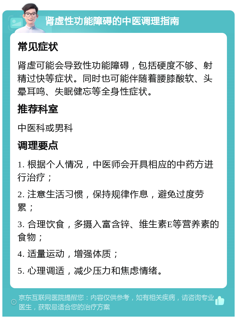 肾虚性功能障碍的中医调理指南 常见症状 肾虚可能会导致性功能障碍，包括硬度不够、射精过快等症状。同时也可能伴随着腰膝酸软、头晕耳鸣、失眠健忘等全身性症状。 推荐科室 中医科或男科 调理要点 1. 根据个人情况，中医师会开具相应的中药方进行治疗； 2. 注意生活习惯，保持规律作息，避免过度劳累； 3. 合理饮食，多摄入富含锌、维生素E等营养素的食物； 4. 适量运动，增强体质； 5. 心理调适，减少压力和焦虑情绪。