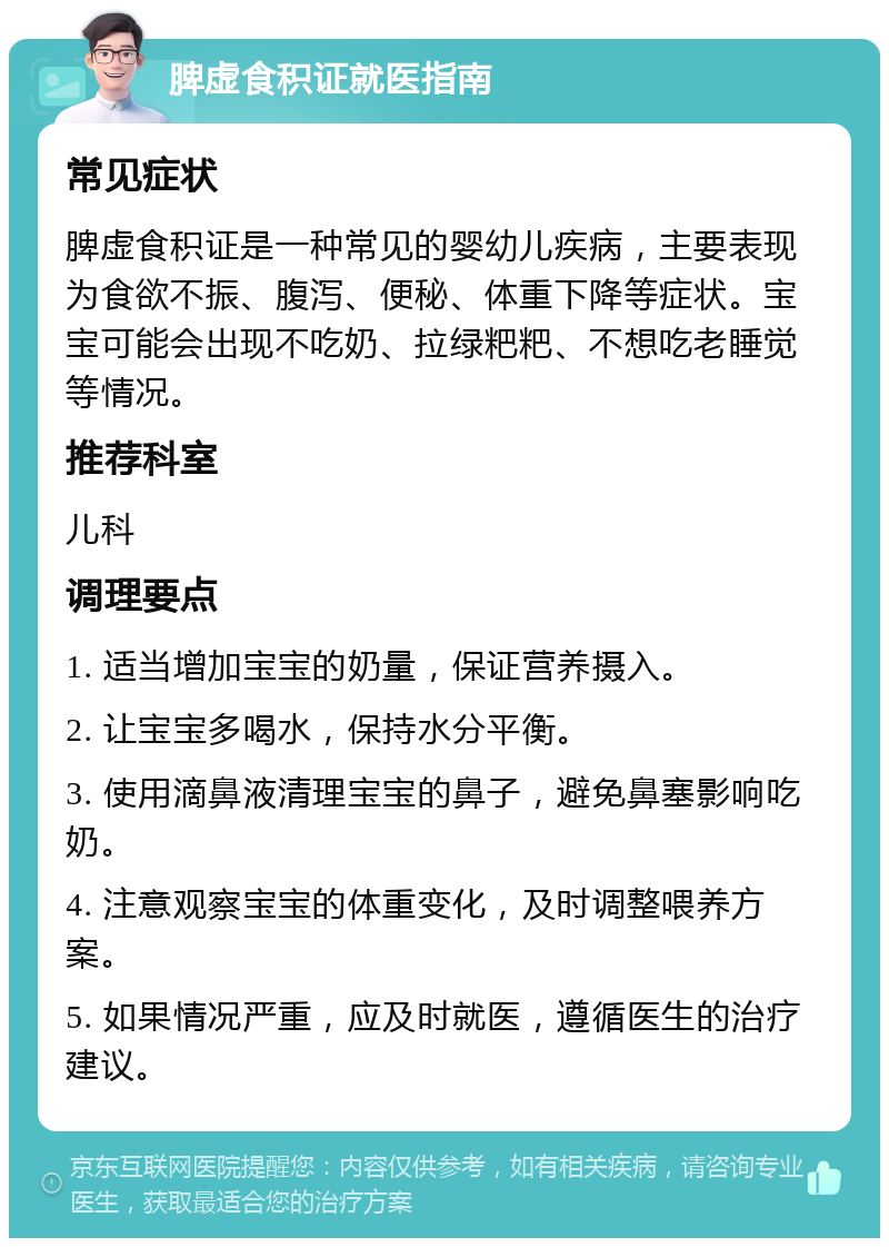 脾虚食积证就医指南 常见症状 脾虚食积证是一种常见的婴幼儿疾病，主要表现为食欲不振、腹泻、便秘、体重下降等症状。宝宝可能会出现不吃奶、拉绿粑粑、不想吃老睡觉等情况。 推荐科室 儿科 调理要点 1. 适当增加宝宝的奶量，保证营养摄入。 2. 让宝宝多喝水，保持水分平衡。 3. 使用滴鼻液清理宝宝的鼻子，避免鼻塞影响吃奶。 4. 注意观察宝宝的体重变化，及时调整喂养方案。 5. 如果情况严重，应及时就医，遵循医生的治疗建议。