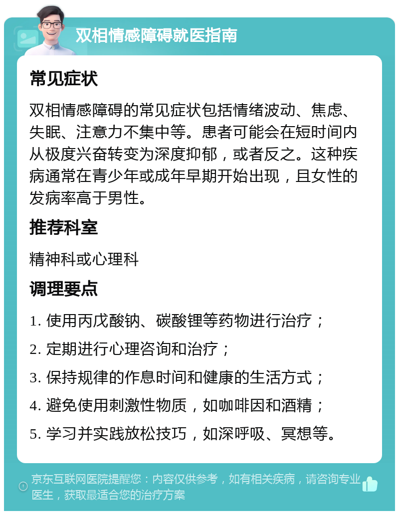 双相情感障碍就医指南 常见症状 双相情感障碍的常见症状包括情绪波动、焦虑、失眠、注意力不集中等。患者可能会在短时间内从极度兴奋转变为深度抑郁，或者反之。这种疾病通常在青少年或成年早期开始出现，且女性的发病率高于男性。 推荐科室 精神科或心理科 调理要点 1. 使用丙戊酸钠、碳酸锂等药物进行治疗； 2. 定期进行心理咨询和治疗； 3. 保持规律的作息时间和健康的生活方式； 4. 避免使用刺激性物质，如咖啡因和酒精； 5. 学习并实践放松技巧，如深呼吸、冥想等。