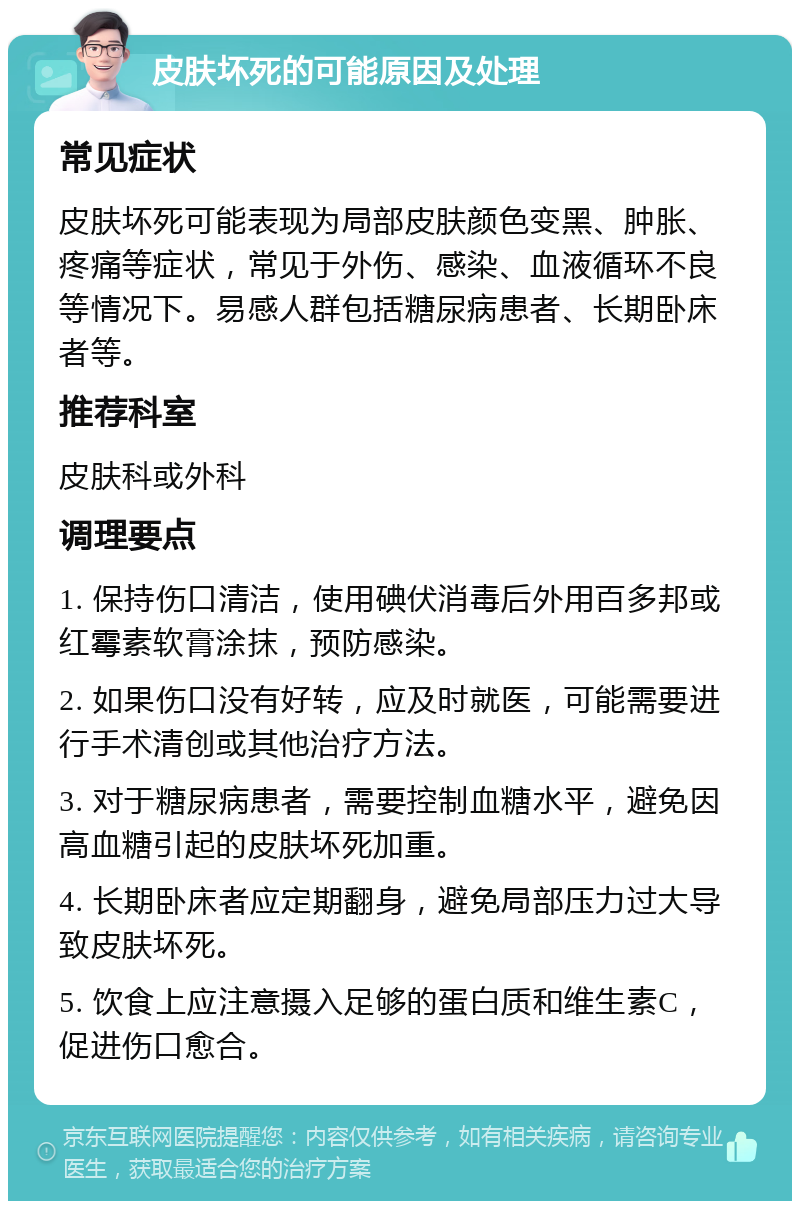 皮肤坏死的可能原因及处理 常见症状 皮肤坏死可能表现为局部皮肤颜色变黑、肿胀、疼痛等症状，常见于外伤、感染、血液循环不良等情况下。易感人群包括糖尿病患者、长期卧床者等。 推荐科室 皮肤科或外科 调理要点 1. 保持伤口清洁，使用碘伏消毒后外用百多邦或红霉素软膏涂抹，预防感染。 2. 如果伤口没有好转，应及时就医，可能需要进行手术清创或其他治疗方法。 3. 对于糖尿病患者，需要控制血糖水平，避免因高血糖引起的皮肤坏死加重。 4. 长期卧床者应定期翻身，避免局部压力过大导致皮肤坏死。 5. 饮食上应注意摄入足够的蛋白质和维生素C，促进伤口愈合。