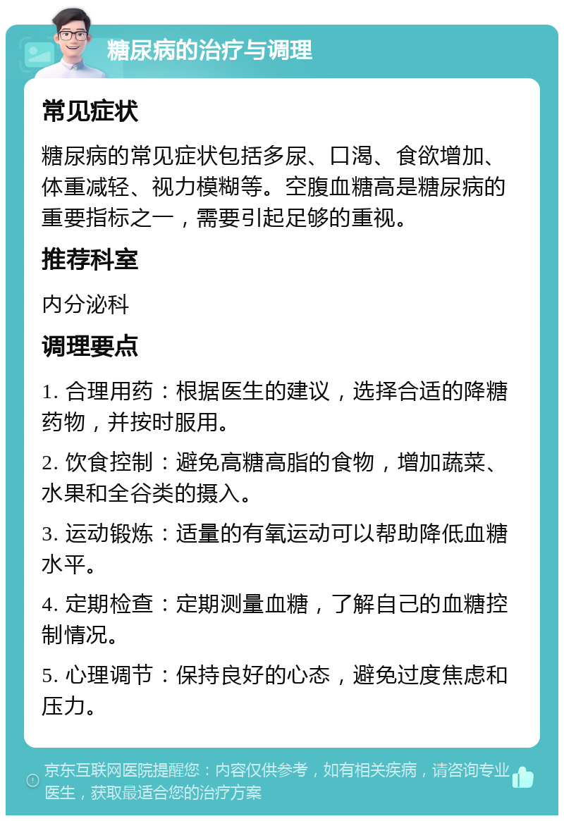 糖尿病的治疗与调理 常见症状 糖尿病的常见症状包括多尿、口渴、食欲增加、体重减轻、视力模糊等。空腹血糖高是糖尿病的重要指标之一，需要引起足够的重视。 推荐科室 内分泌科 调理要点 1. 合理用药：根据医生的建议，选择合适的降糖药物，并按时服用。 2. 饮食控制：避免高糖高脂的食物，增加蔬菜、水果和全谷类的摄入。 3. 运动锻炼：适量的有氧运动可以帮助降低血糖水平。 4. 定期检查：定期测量血糖，了解自己的血糖控制情况。 5. 心理调节：保持良好的心态，避免过度焦虑和压力。