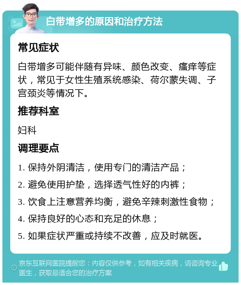 白带增多的原因和治疗方法 常见症状 白带增多可能伴随有异味、颜色改变、瘙痒等症状，常见于女性生殖系统感染、荷尔蒙失调、子宫颈炎等情况下。 推荐科室 妇科 调理要点 1. 保持外阴清洁，使用专门的清洁产品； 2. 避免使用护垫，选择透气性好的内裤； 3. 饮食上注意营养均衡，避免辛辣刺激性食物； 4. 保持良好的心态和充足的休息； 5. 如果症状严重或持续不改善，应及时就医。