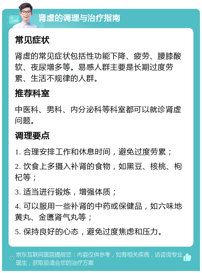 肾虚的调理与治疗指南 常见症状 肾虚的常见症状包括性功能下降、疲劳、腰膝酸软、夜尿增多等。易感人群主要是长期过度劳累、生活不规律的人群。 推荐科室 中医科、男科、内分泌科等科室都可以就诊肾虚问题。 调理要点 1. 合理安排工作和休息时间，避免过度劳累； 2. 饮食上多摄入补肾的食物，如黑豆、核桃、枸杞等； 3. 适当进行锻炼，增强体质； 4. 可以服用一些补肾的中药或保健品，如六味地黄丸、金匮肾气丸等； 5. 保持良好的心态，避免过度焦虑和压力。