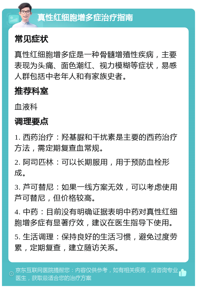 真性红细胞增多症治疗指南 常见症状 真性红细胞增多症是一种骨髓增殖性疾病，主要表现为头痛、面色潮红、视力模糊等症状，易感人群包括中老年人和有家族史者。 推荐科室 血液科 调理要点 1. 西药治疗：羟基脲和干扰素是主要的西药治疗方法，需定期复查血常规。 2. 阿司匹林：可以长期服用，用于预防血栓形成。 3. 芦可替尼：如果一线方案无效，可以考虑使用芦可替尼，但价格较高。 4. 中药：目前没有明确证据表明中药对真性红细胞增多症有显著疗效，建议在医生指导下使用。 5. 生活调理：保持良好的生活习惯，避免过度劳累，定期复查，建立随访关系。