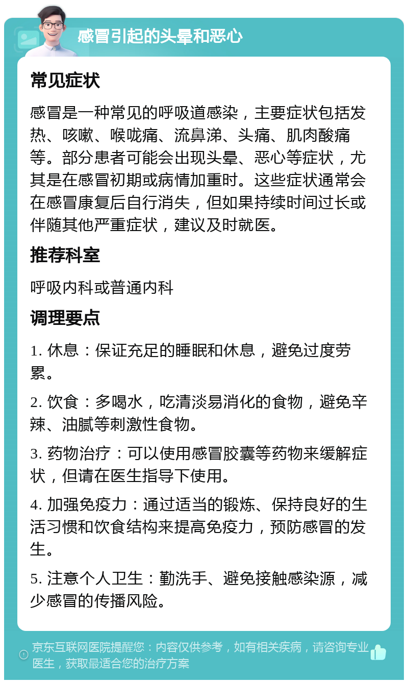 感冒引起的头晕和恶心 常见症状 感冒是一种常见的呼吸道感染，主要症状包括发热、咳嗽、喉咙痛、流鼻涕、头痛、肌肉酸痛等。部分患者可能会出现头晕、恶心等症状，尤其是在感冒初期或病情加重时。这些症状通常会在感冒康复后自行消失，但如果持续时间过长或伴随其他严重症状，建议及时就医。 推荐科室 呼吸内科或普通内科 调理要点 1. 休息：保证充足的睡眠和休息，避免过度劳累。 2. 饮食：多喝水，吃清淡易消化的食物，避免辛辣、油腻等刺激性食物。 3. 药物治疗：可以使用感冒胶囊等药物来缓解症状，但请在医生指导下使用。 4. 加强免疫力：通过适当的锻炼、保持良好的生活习惯和饮食结构来提高免疫力，预防感冒的发生。 5. 注意个人卫生：勤洗手、避免接触感染源，减少感冒的传播风险。