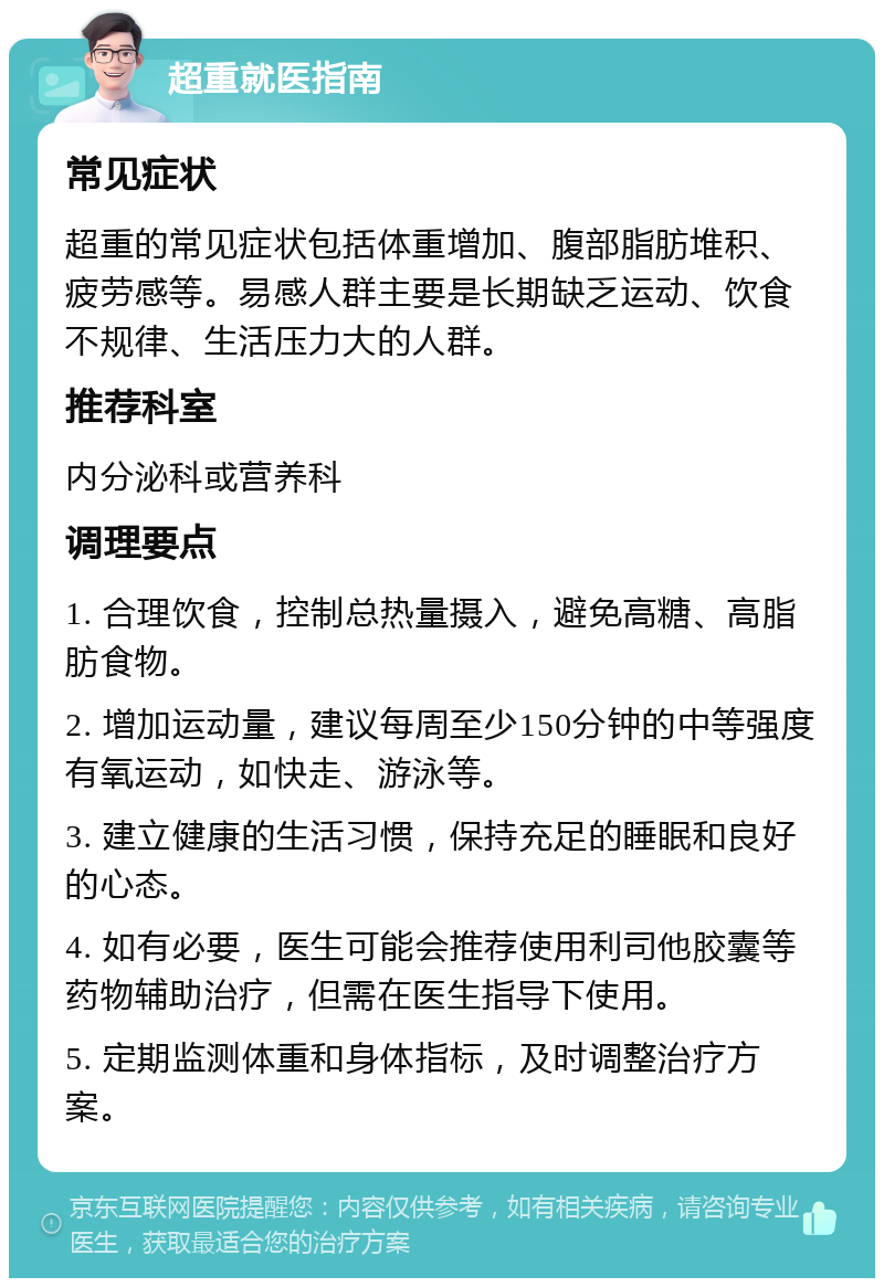 超重就医指南 常见症状 超重的常见症状包括体重增加、腹部脂肪堆积、疲劳感等。易感人群主要是长期缺乏运动、饮食不规律、生活压力大的人群。 推荐科室 内分泌科或营养科 调理要点 1. 合理饮食，控制总热量摄入，避免高糖、高脂肪食物。 2. 增加运动量，建议每周至少150分钟的中等强度有氧运动，如快走、游泳等。 3. 建立健康的生活习惯，保持充足的睡眠和良好的心态。 4. 如有必要，医生可能会推荐使用利司他胶囊等药物辅助治疗，但需在医生指导下使用。 5. 定期监测体重和身体指标，及时调整治疗方案。