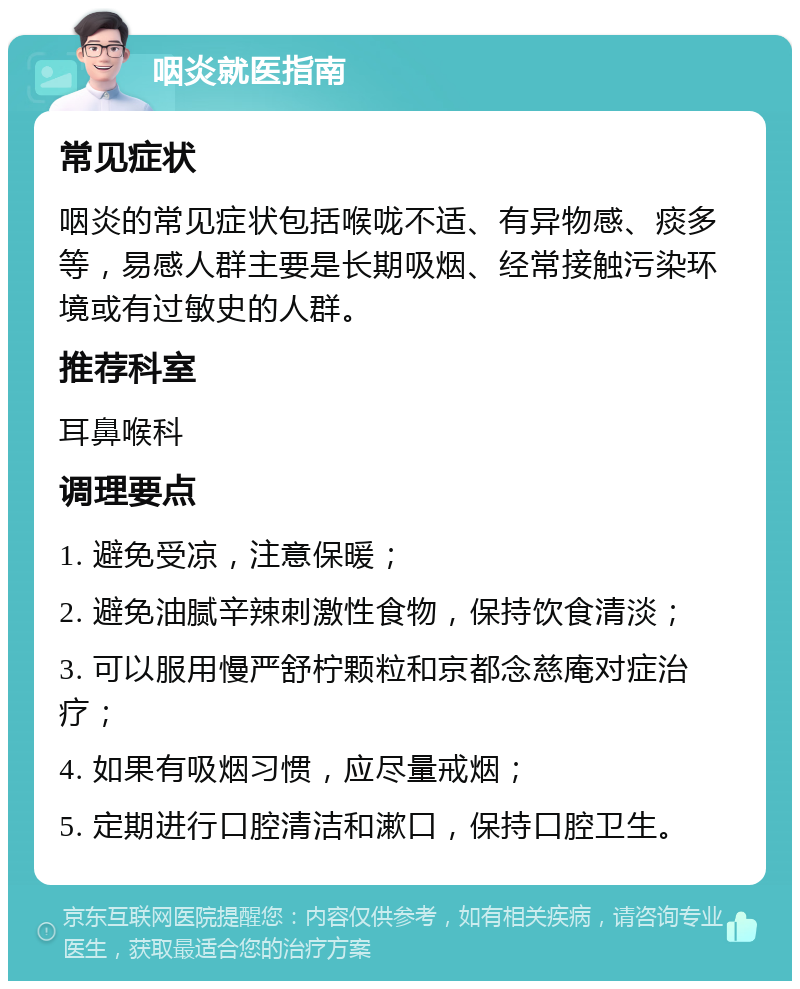 咽炎就医指南 常见症状 咽炎的常见症状包括喉咙不适、有异物感、痰多等，易感人群主要是长期吸烟、经常接触污染环境或有过敏史的人群。 推荐科室 耳鼻喉科 调理要点 1. 避免受凉，注意保暖； 2. 避免油腻辛辣刺激性食物，保持饮食清淡； 3. 可以服用慢严舒柠颗粒和京都念慈庵对症治疗； 4. 如果有吸烟习惯，应尽量戒烟； 5. 定期进行口腔清洁和漱口，保持口腔卫生。