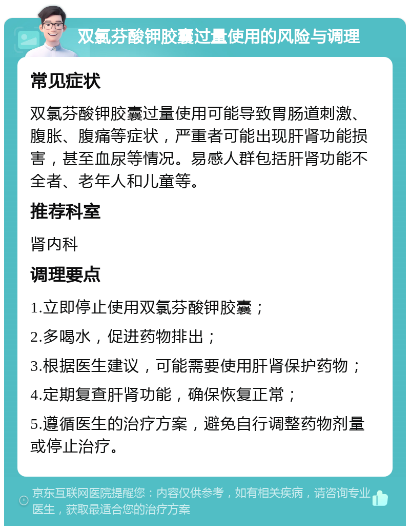 双氯芬酸钾胶囊过量使用的风险与调理 常见症状 双氯芬酸钾胶囊过量使用可能导致胃肠道刺激、腹胀、腹痛等症状，严重者可能出现肝肾功能损害，甚至血尿等情况。易感人群包括肝肾功能不全者、老年人和儿童等。 推荐科室 肾内科 调理要点 1.立即停止使用双氯芬酸钾胶囊； 2.多喝水，促进药物排出； 3.根据医生建议，可能需要使用肝肾保护药物； 4.定期复查肝肾功能，确保恢复正常； 5.遵循医生的治疗方案，避免自行调整药物剂量或停止治疗。