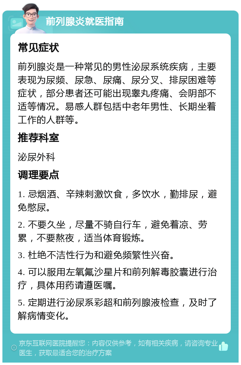 前列腺炎就医指南 常见症状 前列腺炎是一种常见的男性泌尿系统疾病，主要表现为尿频、尿急、尿痛、尿分叉、排尿困难等症状，部分患者还可能出现睾丸疼痛、会阴部不适等情况。易感人群包括中老年男性、长期坐着工作的人群等。 推荐科室 泌尿外科 调理要点 1. 忌烟酒、辛辣刺激饮食，多饮水，勤排尿，避免憋尿。 2. 不要久坐，尽量不骑自行车，避免着凉、劳累，不要熬夜，适当体育锻炼。 3. 杜绝不洁性行为和避免频繁性兴奋。 4. 可以服用左氧氟沙星片和前列解毒胶囊进行治疗，具体用药请遵医嘱。 5. 定期进行泌尿系彩超和前列腺液检查，及时了解病情变化。