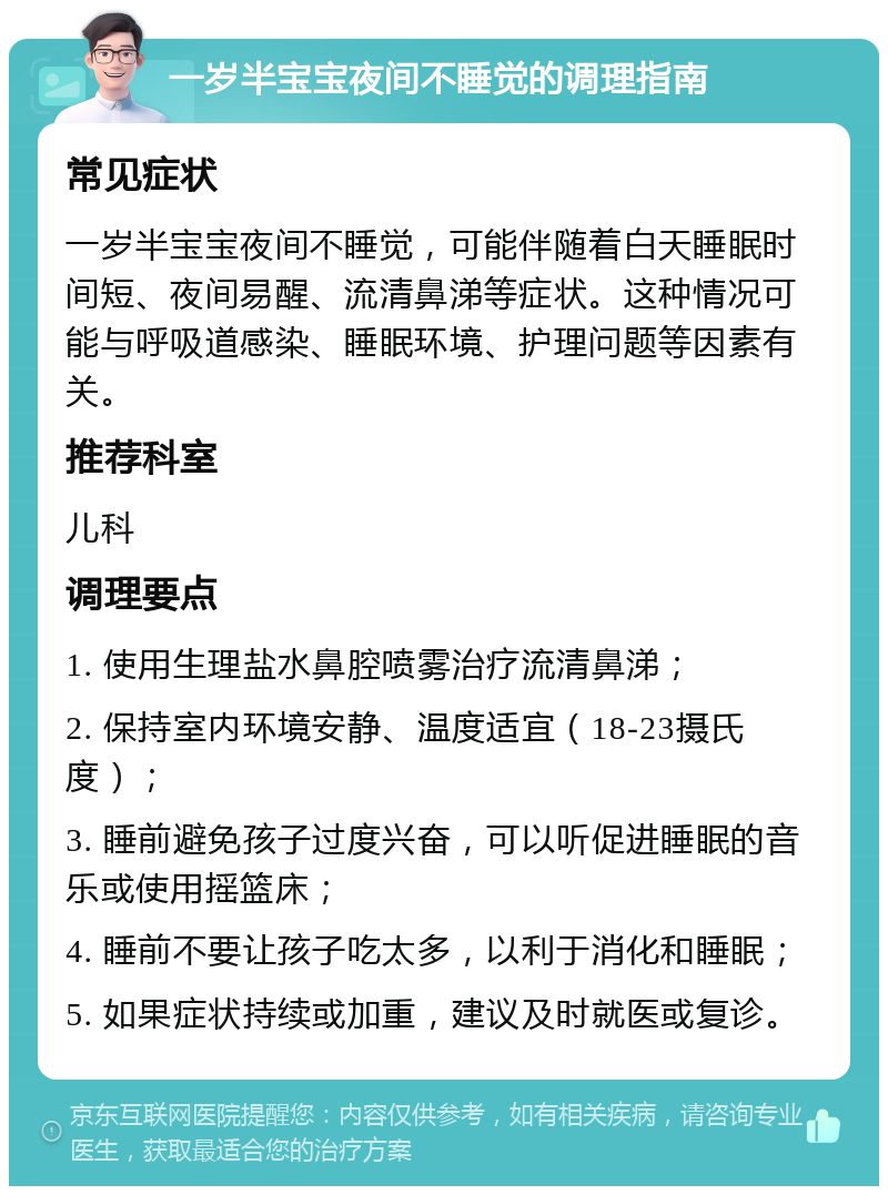 一岁半宝宝夜间不睡觉的调理指南 常见症状 一岁半宝宝夜间不睡觉，可能伴随着白天睡眠时间短、夜间易醒、流清鼻涕等症状。这种情况可能与呼吸道感染、睡眠环境、护理问题等因素有关。 推荐科室 儿科 调理要点 1. 使用生理盐水鼻腔喷雾治疗流清鼻涕； 2. 保持室内环境安静、温度适宜（18-23摄氏度）； 3. 睡前避免孩子过度兴奋，可以听促进睡眠的音乐或使用摇篮床； 4. 睡前不要让孩子吃太多，以利于消化和睡眠； 5. 如果症状持续或加重，建议及时就医或复诊。