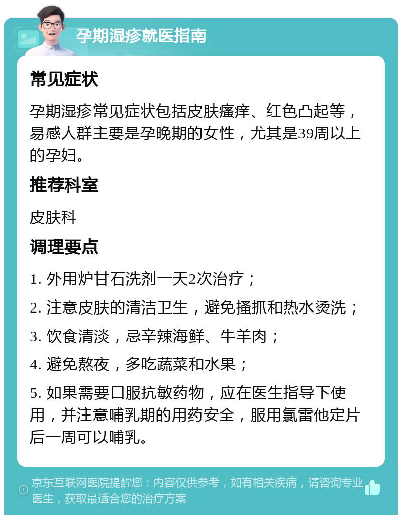 孕期湿疹就医指南 常见症状 孕期湿疹常见症状包括皮肤瘙痒、红色凸起等，易感人群主要是孕晚期的女性，尤其是39周以上的孕妇。 推荐科室 皮肤科 调理要点 1. 外用炉甘石洗剂一天2次治疗； 2. 注意皮肤的清洁卫生，避免搔抓和热水烫洗； 3. 饮食清淡，忌辛辣海鲜、牛羊肉； 4. 避免熬夜，多吃蔬菜和水果； 5. 如果需要口服抗敏药物，应在医生指导下使用，并注意哺乳期的用药安全，服用氯雷他定片后一周可以哺乳。