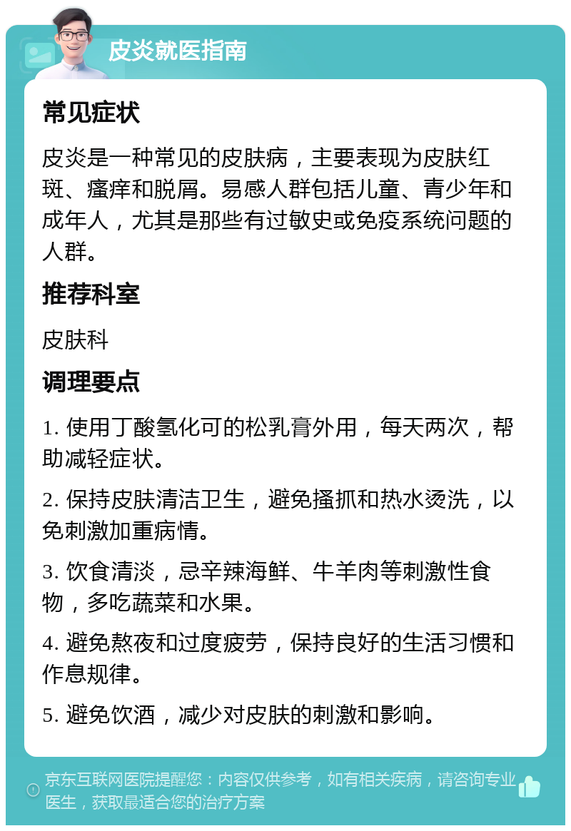 皮炎就医指南 常见症状 皮炎是一种常见的皮肤病，主要表现为皮肤红斑、瘙痒和脱屑。易感人群包括儿童、青少年和成年人，尤其是那些有过敏史或免疫系统问题的人群。 推荐科室 皮肤科 调理要点 1. 使用丁酸氢化可的松乳膏外用，每天两次，帮助减轻症状。 2. 保持皮肤清洁卫生，避免搔抓和热水烫洗，以免刺激加重病情。 3. 饮食清淡，忌辛辣海鲜、牛羊肉等刺激性食物，多吃蔬菜和水果。 4. 避免熬夜和过度疲劳，保持良好的生活习惯和作息规律。 5. 避免饮酒，减少对皮肤的刺激和影响。