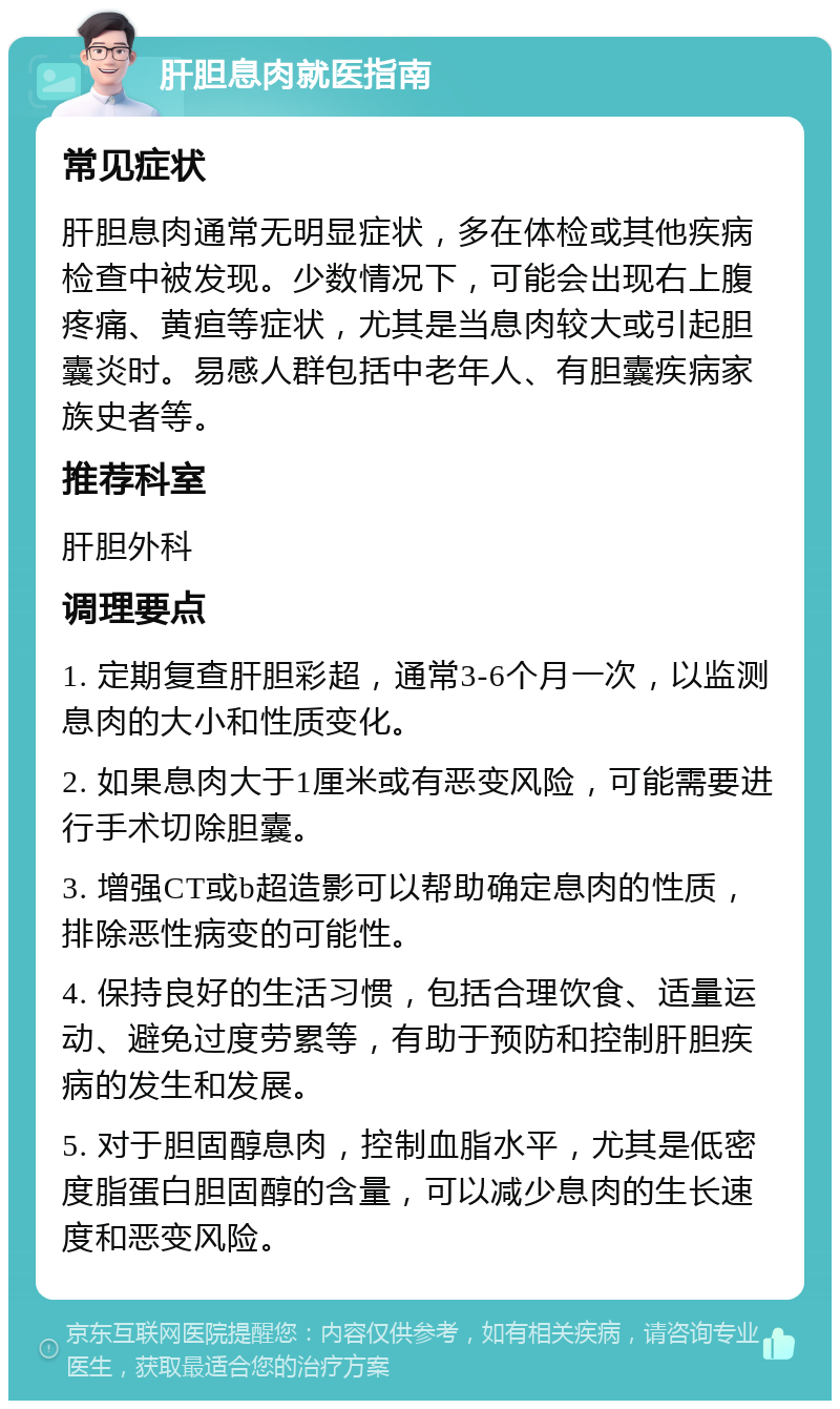 肝胆息肉就医指南 常见症状 肝胆息肉通常无明显症状，多在体检或其他疾病检查中被发现。少数情况下，可能会出现右上腹疼痛、黄疸等症状，尤其是当息肉较大或引起胆囊炎时。易感人群包括中老年人、有胆囊疾病家族史者等。 推荐科室 肝胆外科 调理要点 1. 定期复查肝胆彩超，通常3-6个月一次，以监测息肉的大小和性质变化。 2. 如果息肉大于1厘米或有恶变风险，可能需要进行手术切除胆囊。 3. 增强CT或b超造影可以帮助确定息肉的性质，排除恶性病变的可能性。 4. 保持良好的生活习惯，包括合理饮食、适量运动、避免过度劳累等，有助于预防和控制肝胆疾病的发生和发展。 5. 对于胆固醇息肉，控制血脂水平，尤其是低密度脂蛋白胆固醇的含量，可以减少息肉的生长速度和恶变风险。