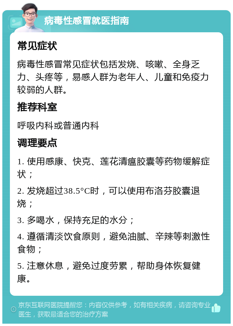 病毒性感冒就医指南 常见症状 病毒性感冒常见症状包括发烧、咳嗽、全身乏力、头疼等，易感人群为老年人、儿童和免疫力较弱的人群。 推荐科室 呼吸内科或普通内科 调理要点 1. 使用感康、快克、莲花清瘟胶囊等药物缓解症状； 2. 发烧超过38.5°C时，可以使用布洛芬胶囊退烧； 3. 多喝水，保持充足的水分； 4. 遵循清淡饮食原则，避免油腻、辛辣等刺激性食物； 5. 注意休息，避免过度劳累，帮助身体恢复健康。