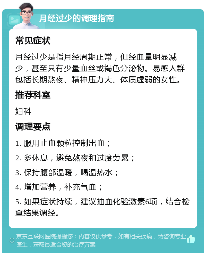 月经过少的调理指南 常见症状 月经过少是指月经周期正常，但经血量明显减少，甚至只有少量血丝或褐色分泌物。易感人群包括长期熬夜、精神压力大、体质虚弱的女性。 推荐科室 妇科 调理要点 1. 服用止血颗粒控制出血； 2. 多休息，避免熬夜和过度劳累； 3. 保持腹部温暖，喝温热水； 4. 增加营养，补充气血； 5. 如果症状持续，建议抽血化验激素6项，结合检查结果调经。