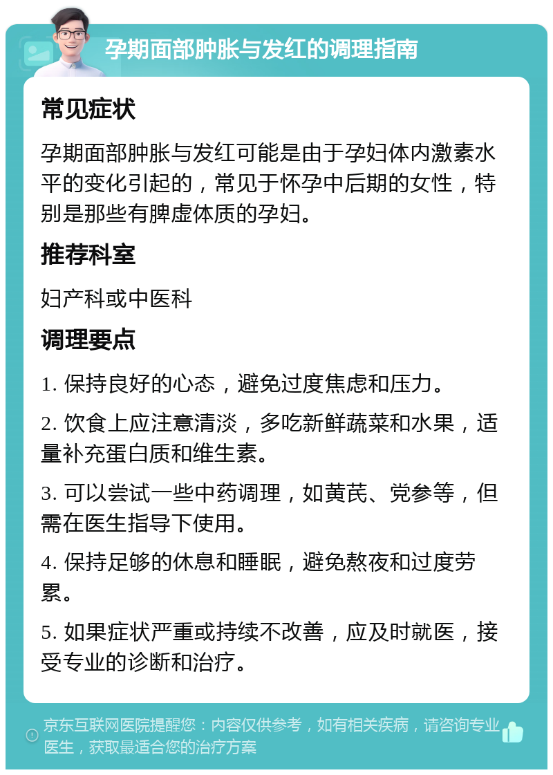 孕期面部肿胀与发红的调理指南 常见症状 孕期面部肿胀与发红可能是由于孕妇体内激素水平的变化引起的，常见于怀孕中后期的女性，特别是那些有脾虚体质的孕妇。 推荐科室 妇产科或中医科 调理要点 1. 保持良好的心态，避免过度焦虑和压力。 2. 饮食上应注意清淡，多吃新鲜蔬菜和水果，适量补充蛋白质和维生素。 3. 可以尝试一些中药调理，如黄芪、党参等，但需在医生指导下使用。 4. 保持足够的休息和睡眠，避免熬夜和过度劳累。 5. 如果症状严重或持续不改善，应及时就医，接受专业的诊断和治疗。