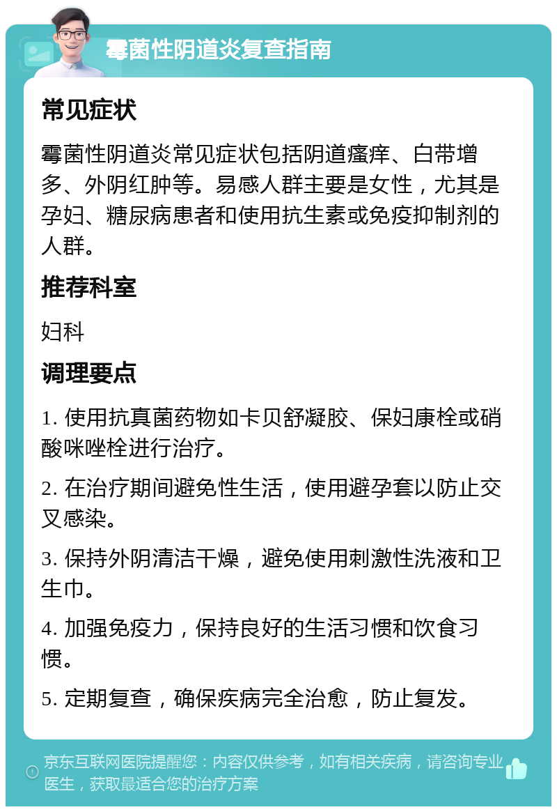 霉菌性阴道炎复查指南 常见症状 霉菌性阴道炎常见症状包括阴道瘙痒、白带增多、外阴红肿等。易感人群主要是女性，尤其是孕妇、糖尿病患者和使用抗生素或免疫抑制剂的人群。 推荐科室 妇科 调理要点 1. 使用抗真菌药物如卡贝舒凝胶、保妇康栓或硝酸咪唑栓进行治疗。 2. 在治疗期间避免性生活，使用避孕套以防止交叉感染。 3. 保持外阴清洁干燥，避免使用刺激性洗液和卫生巾。 4. 加强免疫力，保持良好的生活习惯和饮食习惯。 5. 定期复查，确保疾病完全治愈，防止复发。