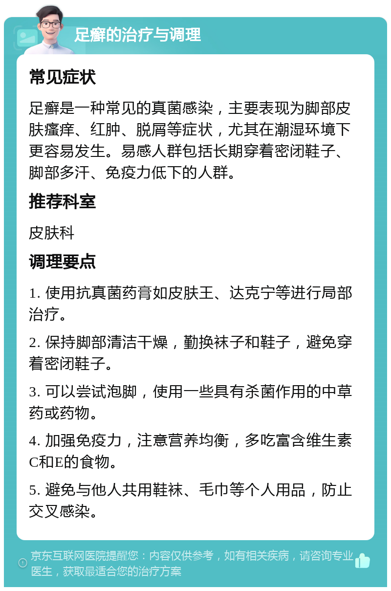 足癣的治疗与调理 常见症状 足癣是一种常见的真菌感染，主要表现为脚部皮肤瘙痒、红肿、脱屑等症状，尤其在潮湿环境下更容易发生。易感人群包括长期穿着密闭鞋子、脚部多汗、免疫力低下的人群。 推荐科室 皮肤科 调理要点 1. 使用抗真菌药膏如皮肤王、达克宁等进行局部治疗。 2. 保持脚部清洁干燥，勤换袜子和鞋子，避免穿着密闭鞋子。 3. 可以尝试泡脚，使用一些具有杀菌作用的中草药或药物。 4. 加强免疫力，注意营养均衡，多吃富含维生素C和E的食物。 5. 避免与他人共用鞋袜、毛巾等个人用品，防止交叉感染。